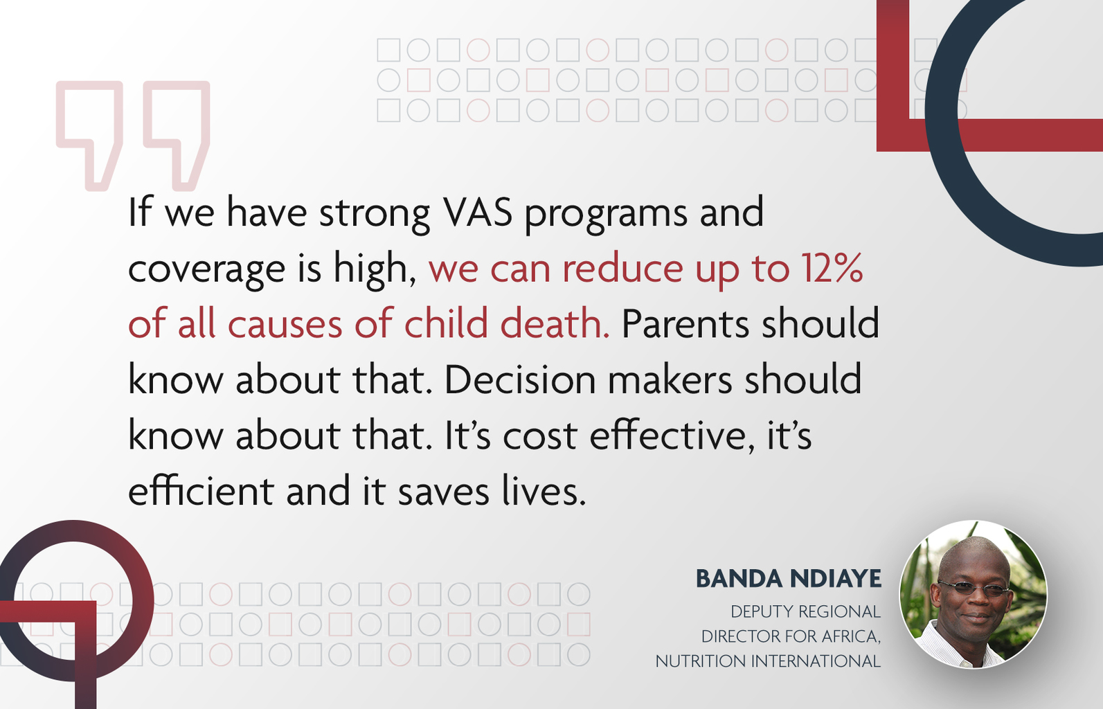 - Nutrition International Text of a quote: "If we have strong VAS programs and coverage is high, we can reduce up to 12 per cent of all causes of child death. Parents should know about that. Decision makers should know about that. It’s cost effective, it’s efficient and it saves lives." from Banda Ndiaye, Deputy Regional Director for Africa, Nutrition International