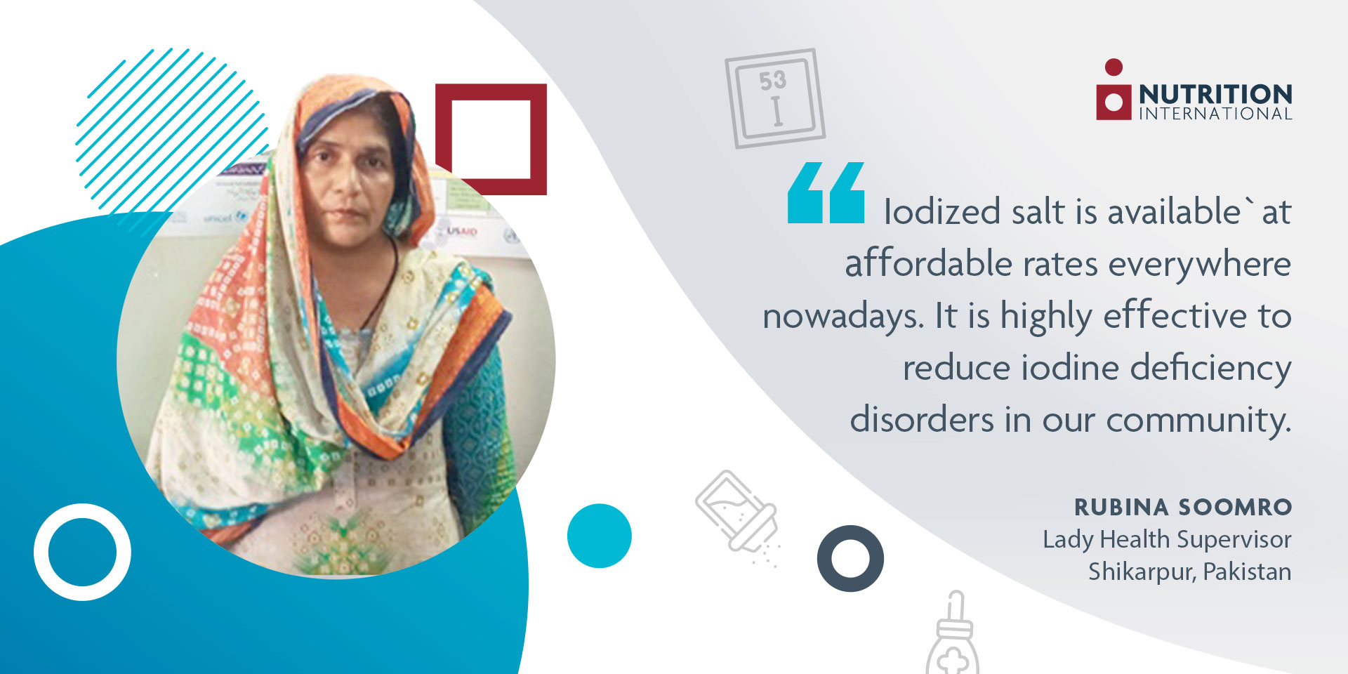 Print - Nutrition International A lady health supervisor in Pakistan standing on the left side with a quote on the right saying: "“Iodized salt is available at affordable rates everywhere nowadays. This is highly effective to reduce IDDs in our community.”